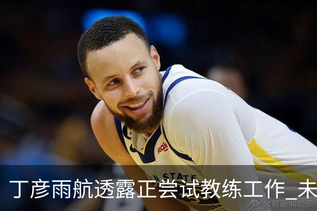 丁彦雨航透露正尝试教练工作 未来或投身青少年篮球事业
